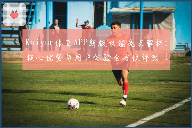 Kaiyun体育APP新版功能亮点解析：核心优势与用户体验全方位评测_1
