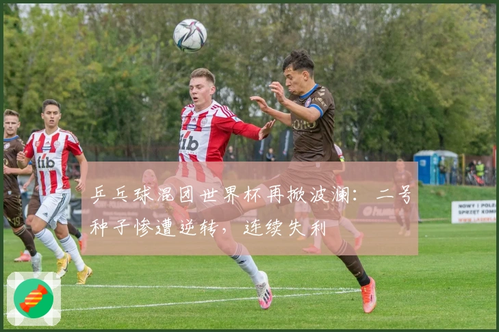乒乓球混团世界杯再掀波澜：二号种子惨遭逆转，连续失利