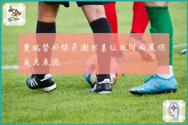 曼城替补球员谢尔基垃圾时间展现高光表现