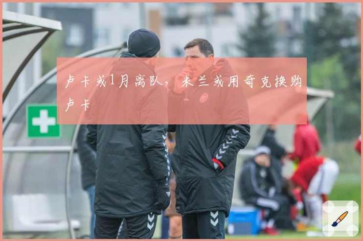 卢卡或1月离队，米兰或用奇克换购卢卡