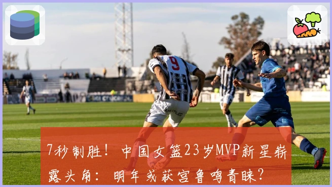 7秒制胜！中国女篮23岁MVP新星崭露头角：明年或获宫鲁鸣青睐？