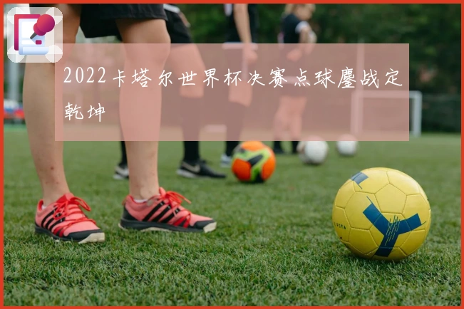 2022卡塔尔世界杯决赛点球鏖战定乾坤