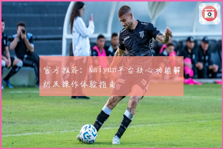 官方推荐：Kaiyun平台核心功能解析及操作体验指南