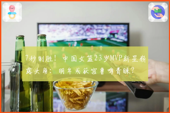 7秒制胜！中国女篮23岁MVP新星崭露头角：明年或获宫鲁鸣青睐？