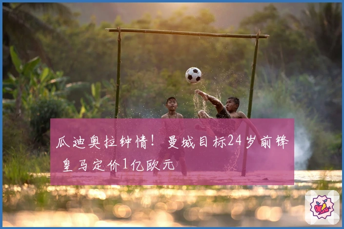 瓜迪奥拉钟情！曼城目标24岁前锋 皇马定价1亿欧元