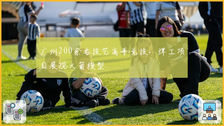 广州200余名技艺高手竞技，焊工项目展现火箭模型