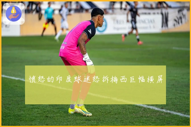 愤怒的印度球迷怒拆梅西巨幅横屏