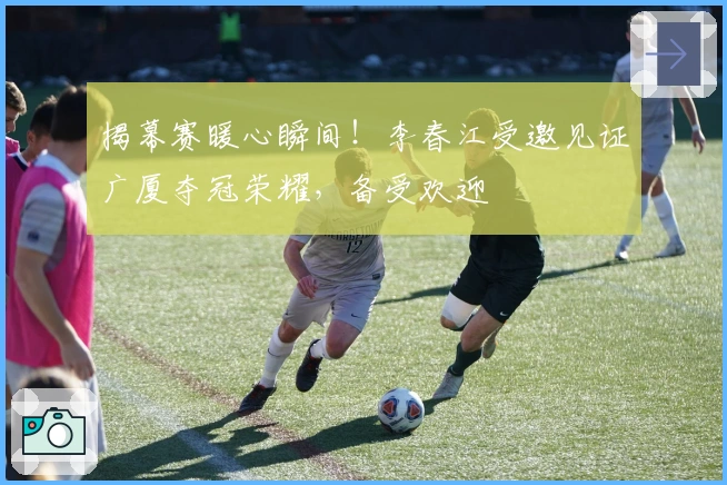 揭幕赛暖心瞬间！李春江受邀见证广厦夺冠荣耀，备受欢迎