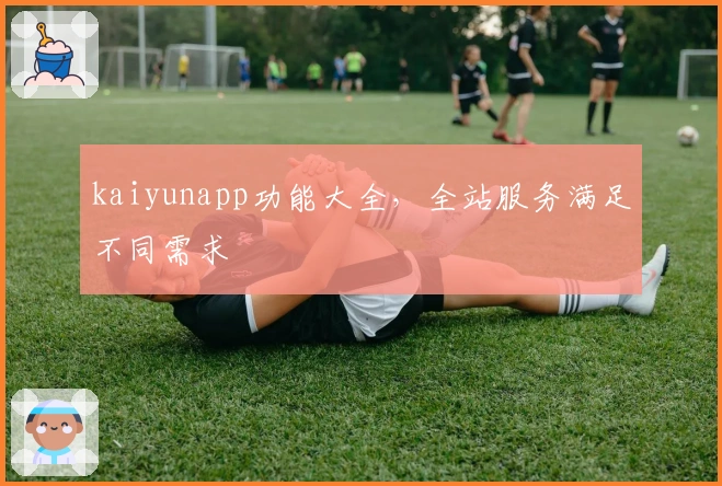 kaiyunapp功能大全，全站服务满足不同需求