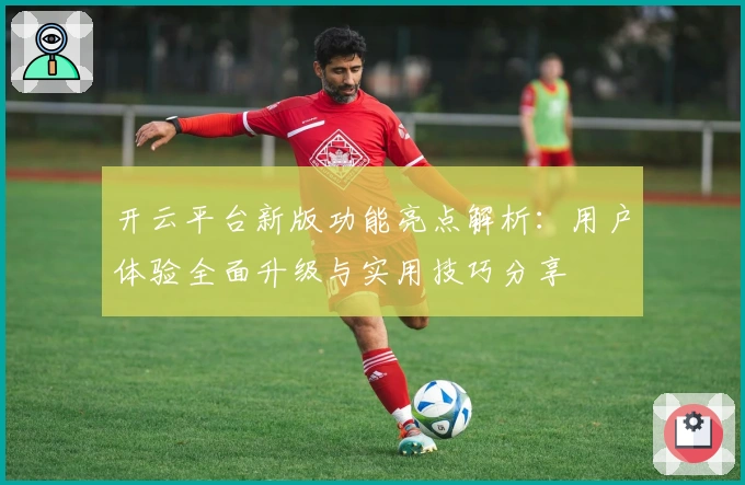 开云平台新版功能亮点解析：用户体验全面升级与实用技巧分享