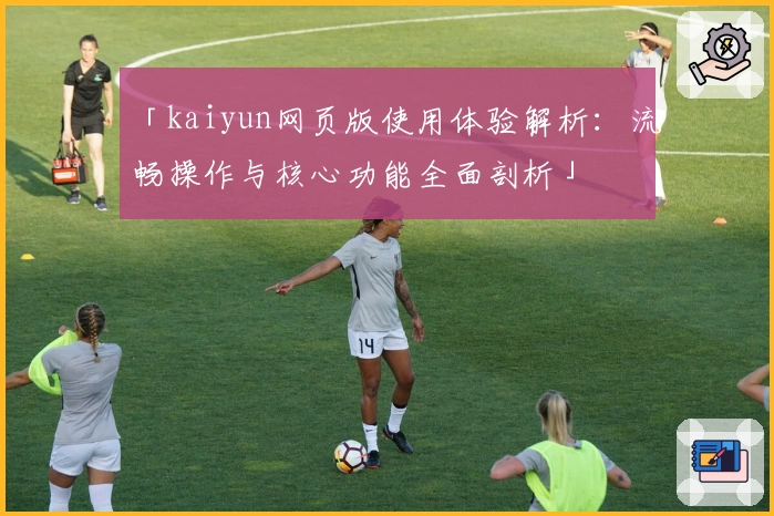 「kaiyun网页版使用体验解析：流畅操作与核心功能全面剖析」